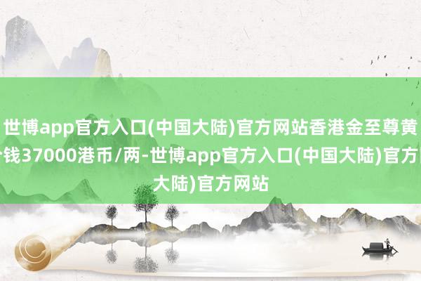 世博app官方入口(中国大陆)官方网站香港金至尊黄金价钱37000港币/两-世博app官方入口(中国大陆)官方网站