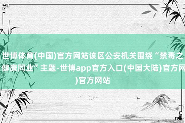 世博体育(中国)官方网站该区公安机关围绕“禁毒之路 健康同业”主题-世博app官方入口(中国大陆)官方网站