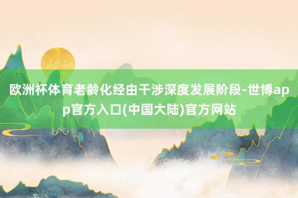 欧洲杯体育老龄化经由干涉深度发展阶段-世博app官方入口(中国大陆)官方网站