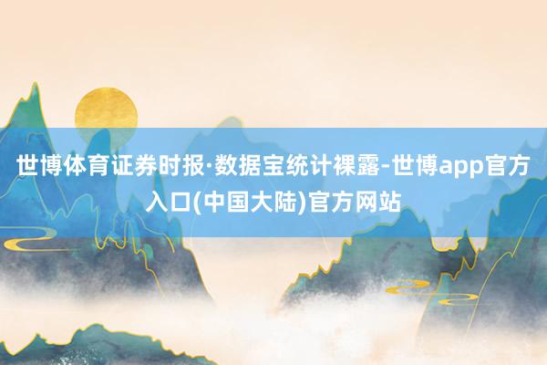 世博体育证券时报·数据宝统计裸露-世博app官方入口(中国大陆)官方网站