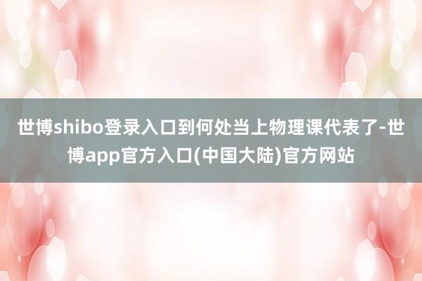 世博shibo登录入口到何处当上物理课代表了-世博app官方入口(中国大陆)官方网站