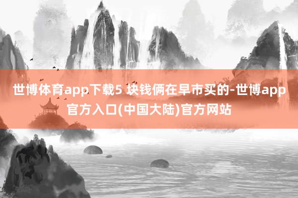 世博体育app下载5 块钱俩在早市买的-世博app官方入口(中国大陆)官方网站
