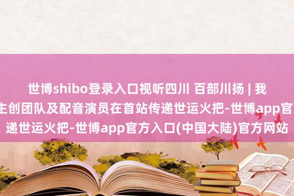 世博shibo登录入口视听四川 百部川扬 | 我是世运火把手 《哪吒》主创团队及配音演员在首站传递世运火把-世博app官方入口(中国大陆)官方网站