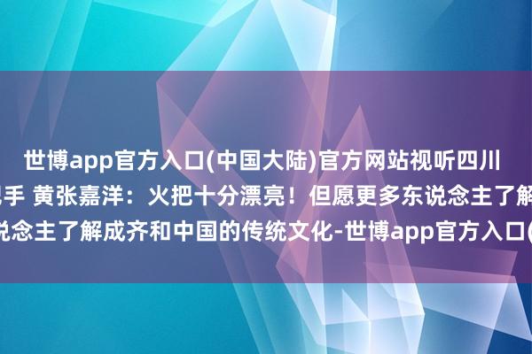 世博app官方入口(中国大陆)官方网站视听四川 百部川扬 | 我是世运火把手 黄张嘉洋：火把十分漂亮！但愿更多东说念主了解成齐和中国的传统文化-世博app官方入口(中国大陆)官方网站