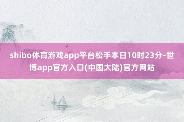 shibo体育游戏app平台松手本日10时23分-世博app官方入口(中国大陆)官方网站