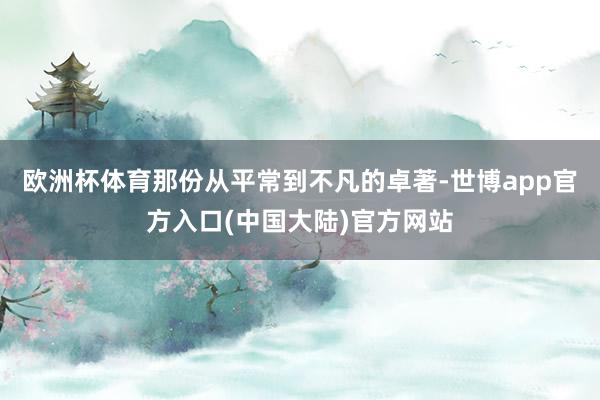 欧洲杯体育那份从平常到不凡的卓著-世博app官方入口(中国大陆)官方网站