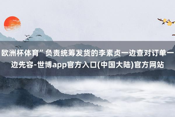 欧洲杯体育”负责统筹发货的李素贞一边查对订单一边先容-世博app官方入口(中国大陆)官方网站