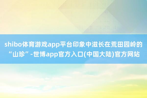 shibo体育游戏app平台印象中滋长在荒田园岭的“山珍”-世博app官方入口(中国大陆)官方网站