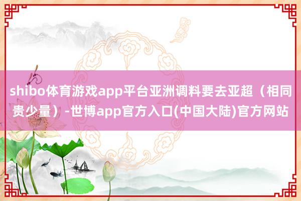 shibo体育游戏app平台亚洲调料要去亚超（相同贵少量）-世博app官方入口(中国大陆)官方网站