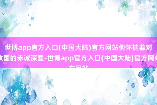 世博app官方入口(中国大陆)官方网站他怀揣着对故国的赤诚深爱-世博app官方入口(中国大陆)官方网站