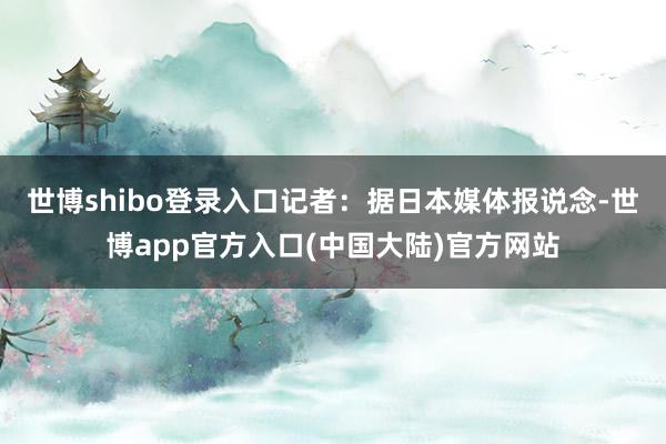 世博shibo登录入口记者：据日本媒体报说念-世博app官方入口(中国大陆)官方网站