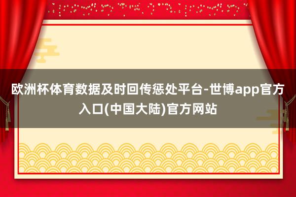 欧洲杯体育数据及时回传惩处平台-世博app官方入口(中国大陆)官方网站