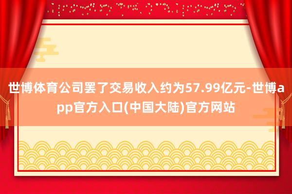 世博体育公司罢了交易收入约为57.99亿元-世博app官方入口(中国大陆)官方网站