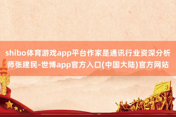 shibo体育游戏app平台作家是通讯行业资深分析师张建民-世博app官方入口(中国大陆)官方网站