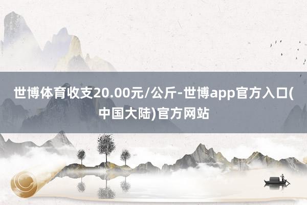 世博体育收支20.00元/公斤-世博app官方入口(中国大陆)官方网站