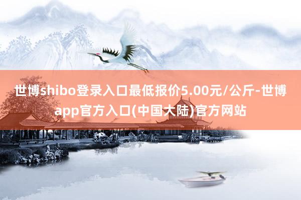 世博shibo登录入口最低报价5.00元/公斤-世博app官方入口(中国大陆)官方网站
