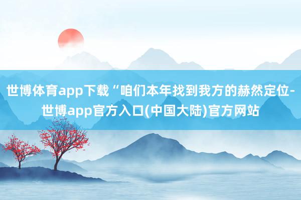 世博体育app下载“咱们本年找到我方的赫然定位-世博app官方入口(中国大陆)官方网站
