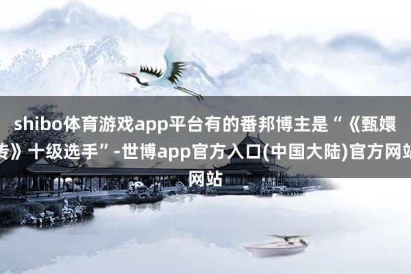 shibo体育游戏app平台有的番邦博主是“《甄嬛传》十级选手”-世博app官方入口(中国大陆)官方网站