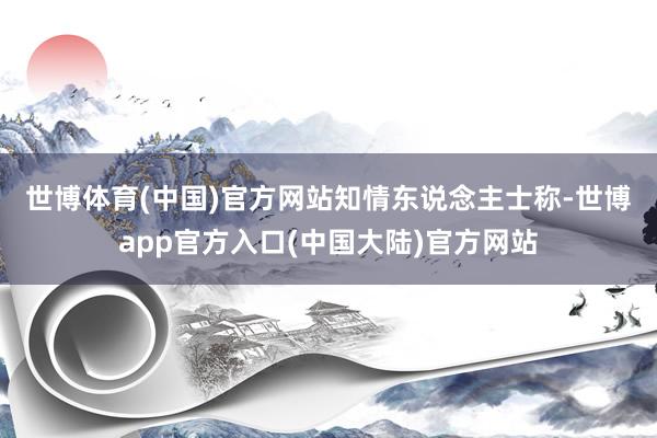 世博体育(中国)官方网站　　知情东说念主士称-世博app官方入口(中国大陆)官方网站