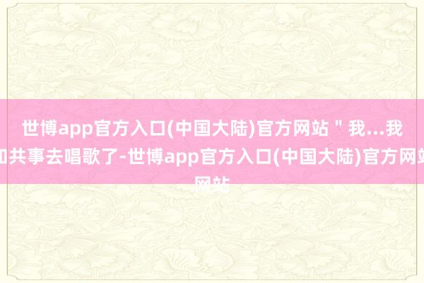 世博app官方入口(中国大陆)官方网站＂我...我和共事去唱歌了-世博app官方入口(中国大陆)官方网站