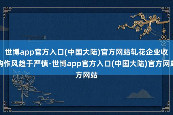 世博app官方入口(中国大陆)官方网站轧花企业收购作风趋于严慎-世博app官方入口(中国大陆)官方网站