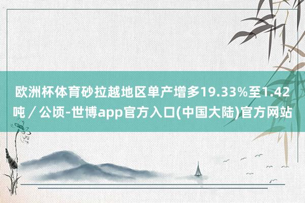 欧洲杯体育砂拉越地区单产增多19.33%至1.42吨/公顷-世博app官方入口(中国大陆)官方网站