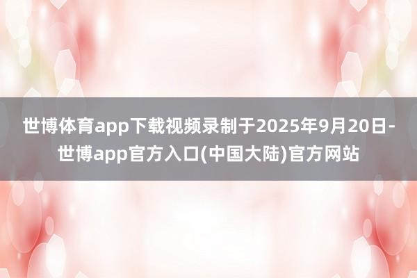 世博体育app下载视频录制于2025年9月20日-世博app官方入口(中国大陆)官方网站