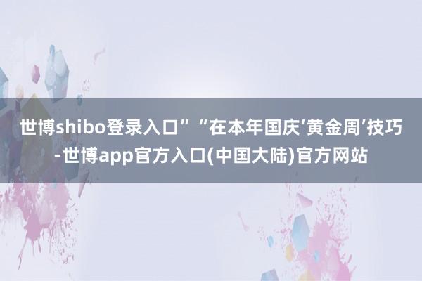 世博shibo登录入口”  “在本年国庆‘黄金周’技巧-世博app官方入口(中国大陆)官方网站