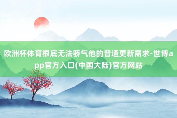 欧洲杯体育根底无法骄气他的普通更新需求-世博app官方入口(中国大陆)官方网站