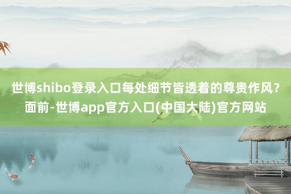 世博shibo登录入口每处细节皆透着的尊贵作风？面前-世博app官方入口(中国大陆)官方网站