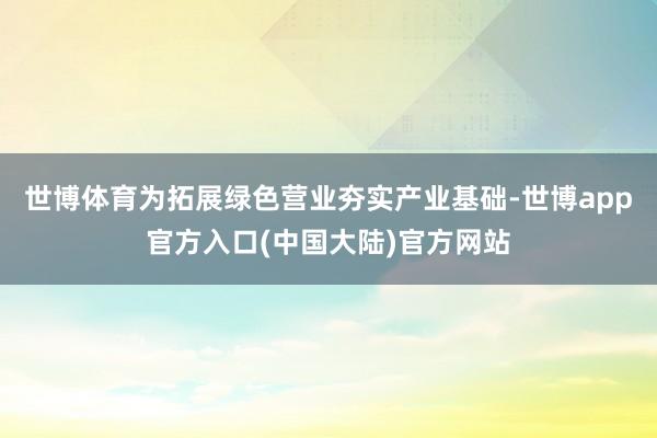 世博体育为拓展绿色营业夯实产业基础-世博app官方入口(中国大陆)官方网站