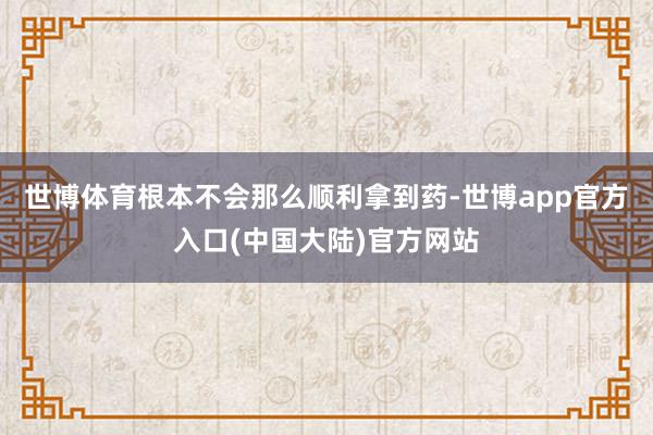 世博体育根本不会那么顺利拿到药-世博app官方入口(中国大陆)官方网站