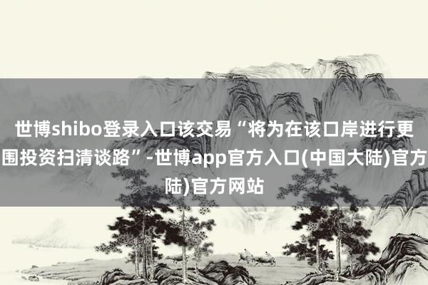 世博shibo登录入口该交易“将为在该口岸进行更大范围投资扫清谈路”-世博app官方入口(中国大陆)官方网站