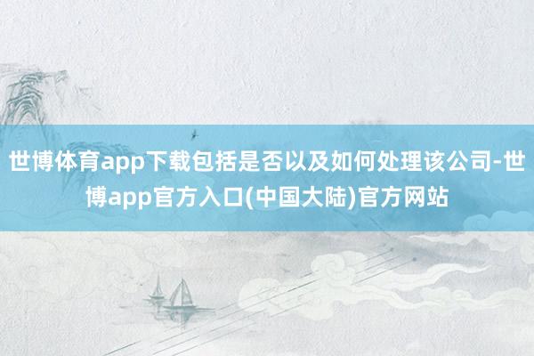 世博体育app下载包括是否以及如何处理该公司-世博app官方入口(中国大陆)官方网站