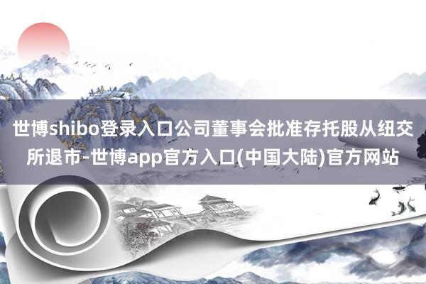 世博shibo登录入口公司董事会批准存托股从纽交所退市-世博app官方入口(中国大陆)官方网站