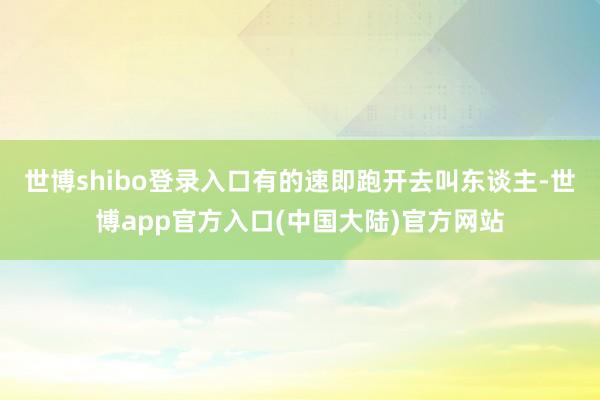 世博shibo登录入口有的速即跑开去叫东谈主-世博app官方入口(中国大陆)官方网站