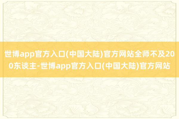世博app官方入口(中国大陆)官方网站全师不及200东谈主-世博app官方入口(中国大陆)官方网站