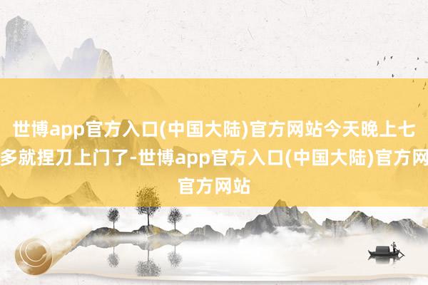 世博app官方入口(中国大陆)官方网站今天晚上七点多就捏刀上门了-世博app官方入口(中国大陆)官方网站