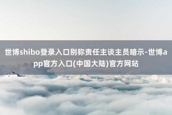 世博shibo登录入口别称责任主谈主员暗示-世博app官方入口(中国大陆)官方网站