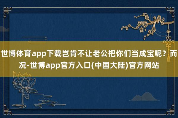 世博体育app下载岂肯不让老公把你们当成宝呢？而况-世博app官方入口(中国大陆)官方网站
