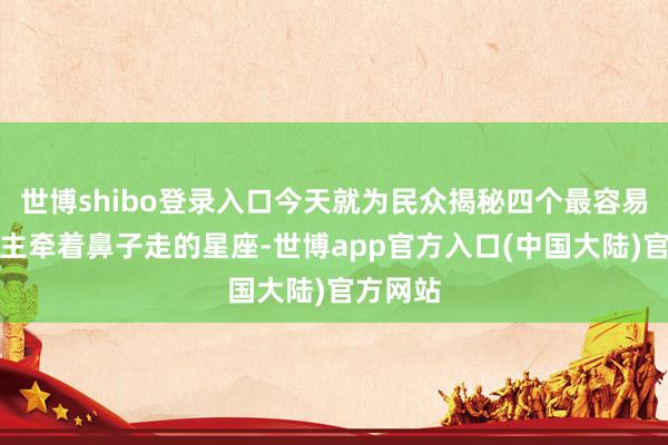 世博shibo登录入口今天就为民众揭秘四个最容易被东谈主牵着鼻子走的星座-世博app官方入口(中国大陆)官方网站