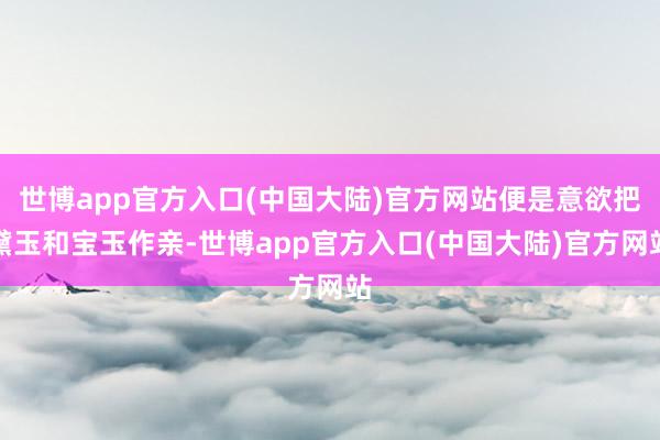 世博app官方入口(中国大陆)官方网站便是意欲把黛玉和宝玉作亲-世博app官方入口(中国大陆)官方网站