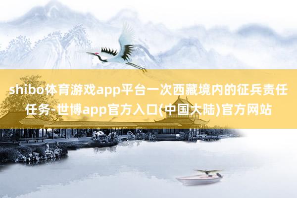 shibo体育游戏app平台一次西藏境内的征兵责任任务-世博app官方入口(中国大陆)官方网站