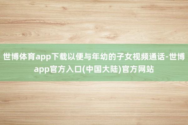 世博体育app下载以便与年幼的子女视频通话-世博app官方入口(中国大陆)官方网站