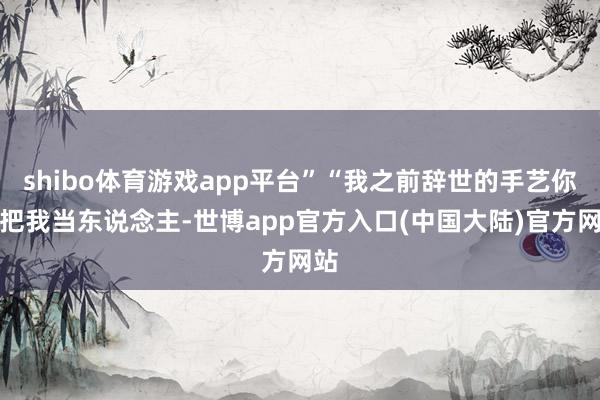 shibo体育游戏app平台”“我之前辞世的手艺你不把我当东说念主-世博app官方入口(中国大陆)官方网站