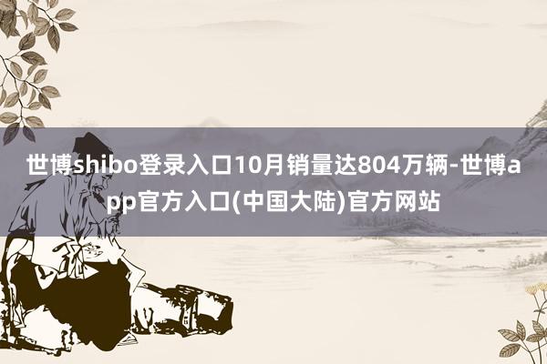 世博shibo登录入口10月销量达804万辆-世博app官方入口(中国大陆)官方网站