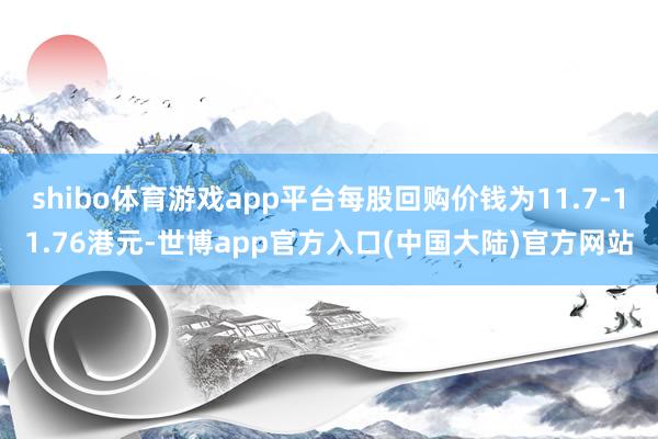 shibo体育游戏app平台每股回购价钱为11.7-11.76港元-世博app官方入口(中国大陆)官方网站