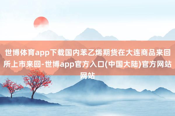 世博体育app下载国内苯乙烯期货在大连商品来回所上市来回-世博app官方入口(中国大陆)官方网站
