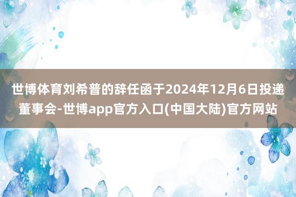 世博体育刘希普的辞任函于2024年12月6日投递董事会-世博app官方入口(中国大陆)官方网站