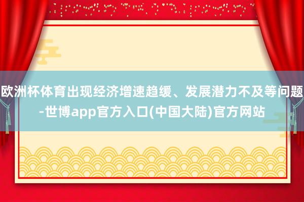 欧洲杯体育出现经济增速趋缓、发展潜力不及等问题-世博app官方入口(中国大陆)官方网站
